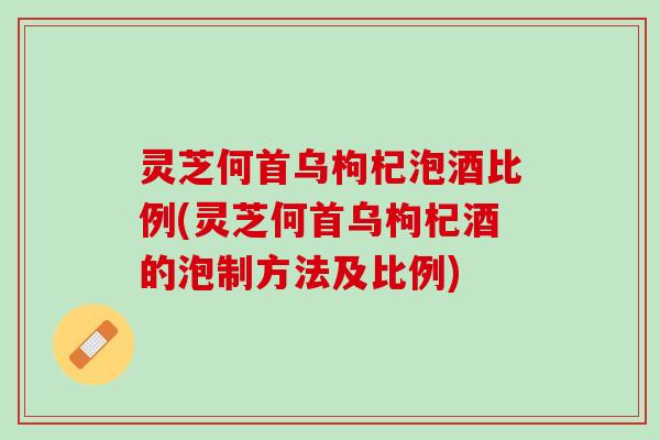 灵芝何首乌枸杞泡酒比例(灵芝何首乌枸杞酒的泡制方法及比例)
