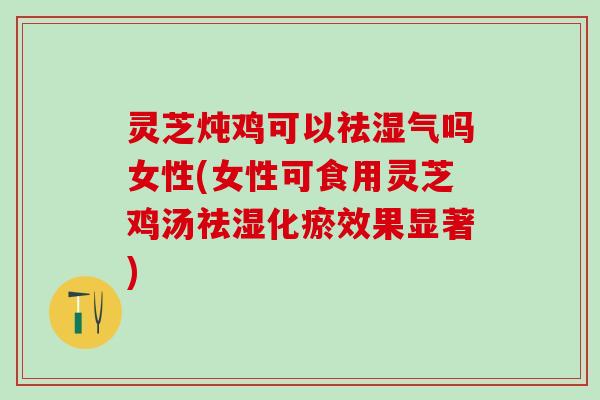 灵芝炖鸡可以祛湿气吗女性(女性可食用灵芝鸡汤祛湿化瘀效果显著)
