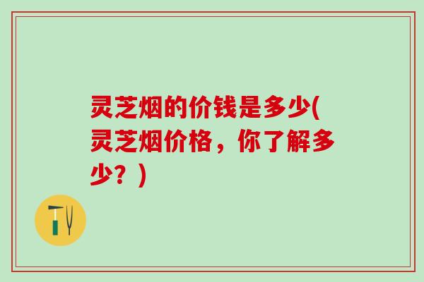 灵芝烟的价钱是多少(灵芝烟价格，你了解多少？)