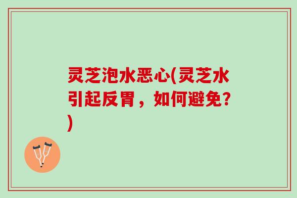 灵芝泡水恶心(灵芝水引起反胃,如何避免?) 灵芝泡水恶心(灵芝水引起反胃,如何避免?)