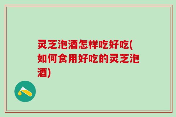 灵芝泡酒怎样吃好吃(如何食用好吃的灵芝泡酒)