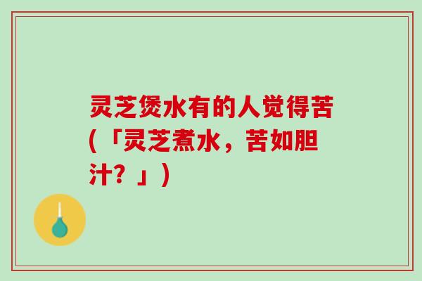 灵芝煲水有的人觉得苦(「灵芝煮水，苦如胆汁？」)