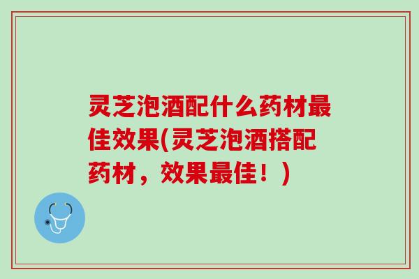 灵芝泡酒配什么药材最佳效果(灵芝泡酒搭配药材，效果最佳！)