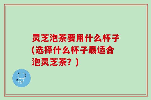 灵芝泡茶要用什么杯子(选择什么杯子适合泡灵芝茶?) 灵芝泡茶要用什么杯子(选择什么杯子适合泡灵芝茶?)