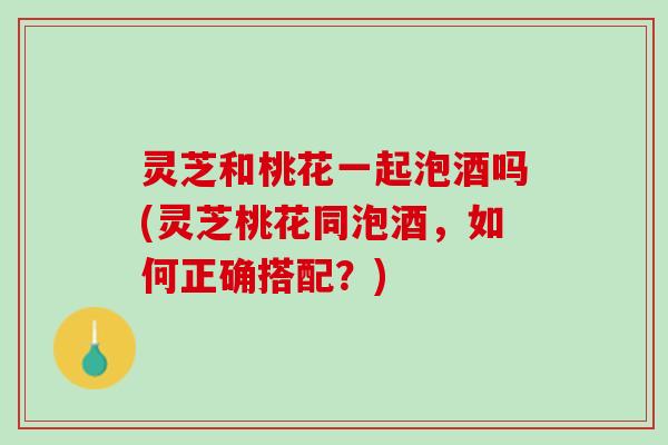 灵芝和桃花一起泡酒吗(灵芝桃花同泡酒,如何正确搭配?) 灵芝和桃花一起泡酒吗(灵芝桃花同泡酒,如何正确搭配?)