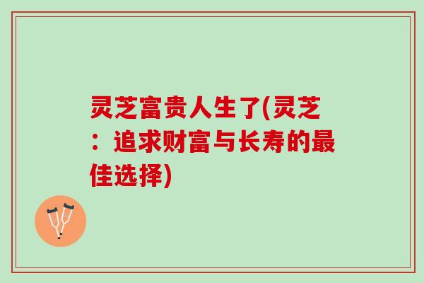 灵芝富贵人生了(灵芝：追求财富与长寿的最佳选择)