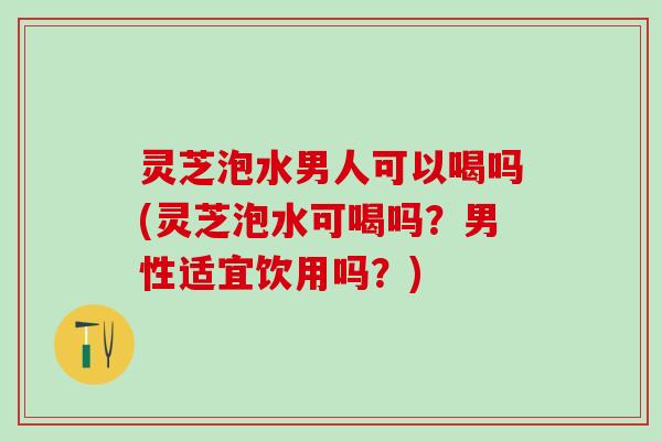 灵芝泡水男人可以喝吗(灵芝泡水可喝吗?男性适宜饮用吗?) 灵芝泡水男人可以喝吗(灵芝泡水可喝吗?男性适宜饮用吗?)