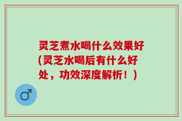 灵芝煮水喝什么效果好(灵芝水喝后有什么好处，功效深度解析！)