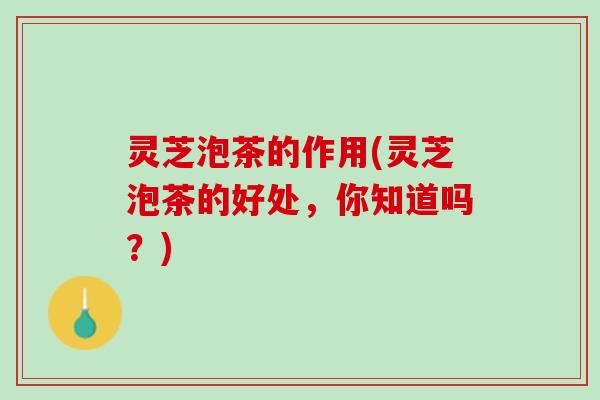灵芝泡茶的作用(灵芝泡茶的好处，你知道吗？)