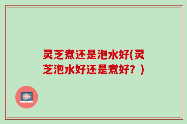 灵芝煮还是泡水好(灵芝泡水好还是煮好？)