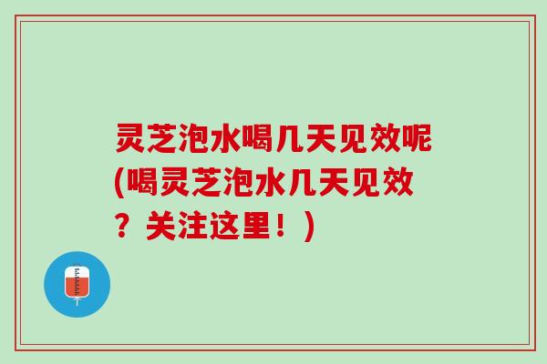 灵芝泡水喝几天见效呢(喝灵芝泡水几天见效？关注这里！)