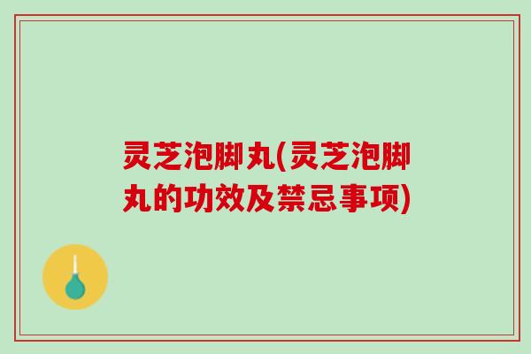灵芝泡脚丸(灵芝泡脚丸的功效及禁忌事项)