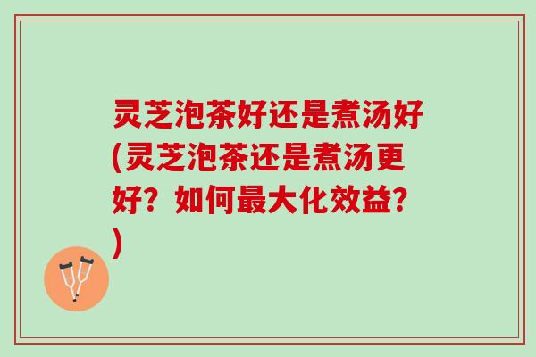 灵芝泡茶好还是煮汤好(灵芝泡茶还是煮汤更好？如何最大化效益？)