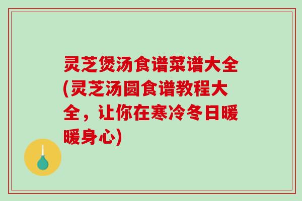 灵芝煲汤食谱菜谱大全(灵芝汤圆食谱教程大全，让你在寒冷冬日暖暖身心)
