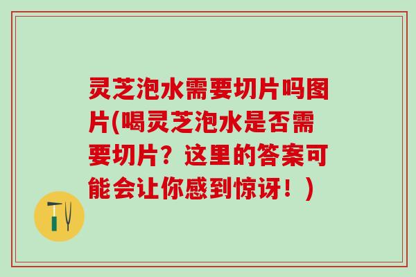 灵芝泡水需要切片吗图片(喝灵芝泡水是否需要切片？这里的答案可能会让你感到惊讶！)