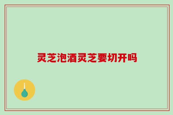灵芝泡酒灵芝要切开吗 灵芝泡酒灵芝要切开吗