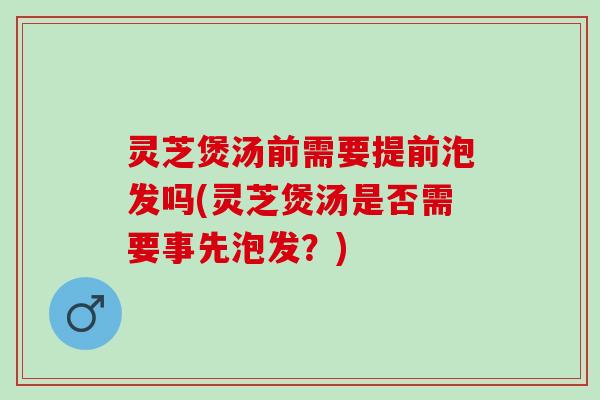 灵芝煲汤前需要提前泡发吗(灵芝煲汤是否需要事先泡发？)