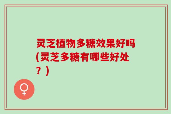 灵芝植物多糖效果好吗(灵芝多糖有哪些好处？)