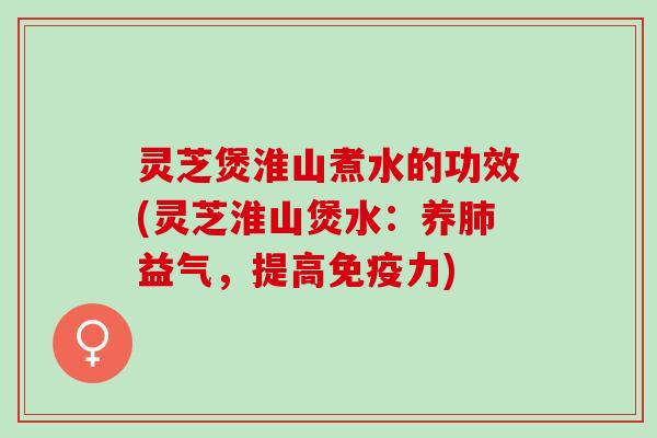 灵芝煲淮山煮水的功效(灵芝淮山煲水：养肺益气，提高免疫力)