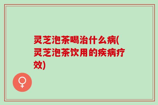灵芝泡茶喝治什么病(灵芝泡茶饮用的疾病疗效)