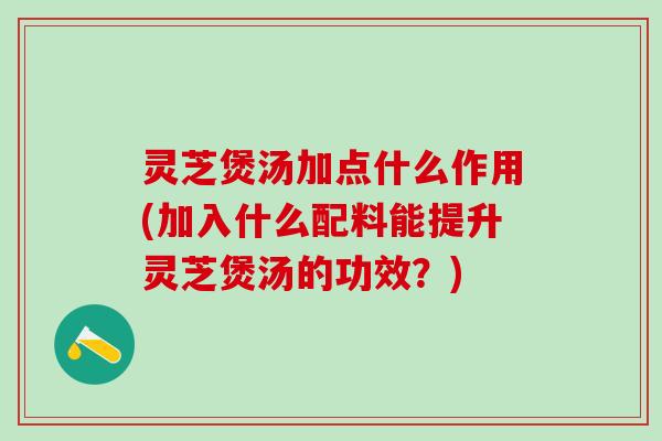 灵芝煲汤加点什么作用(加入什么配料能提升灵芝煲汤的功效？)