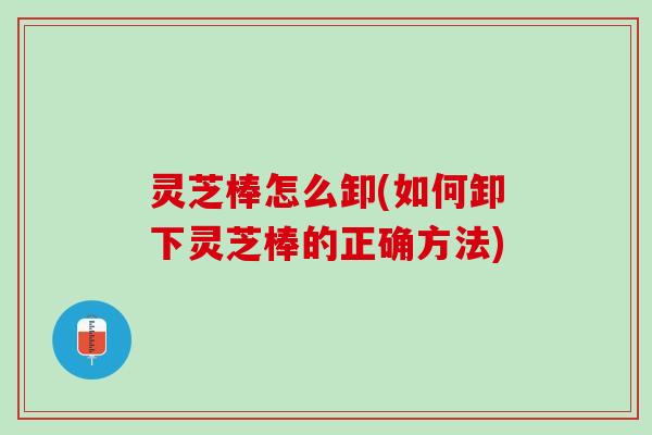 灵芝棒怎么卸(如何卸下灵芝棒的正确方法)