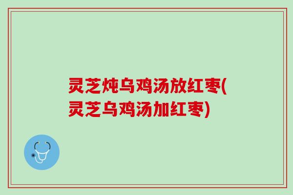 灵芝炖乌鸡汤放红枣(灵芝乌鸡汤加红枣) 灵芝炖乌鸡汤放红枣(灵芝乌鸡汤加红枣)