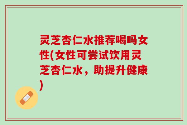 灵芝杏仁水推荐喝吗女性(女性可尝试饮用灵芝杏仁水，助提升健康)