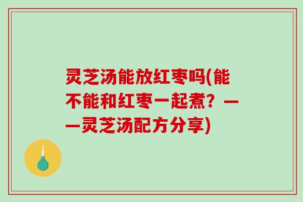 灵芝汤能放红枣吗(能不能和红枣一起煮？——灵芝汤配方分享)
