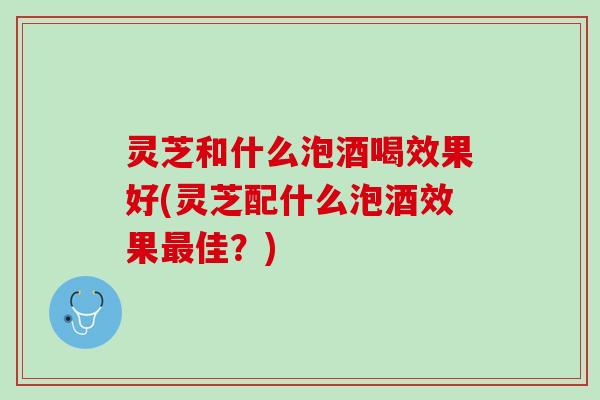 灵芝和什么泡酒喝效果好(灵芝配什么泡酒效果最佳？)