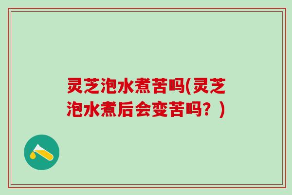 灵芝泡水煮苦吗(灵芝泡水煮后会变苦吗?) 灵芝泡水煮苦吗(灵芝泡水煮后会变苦吗?)