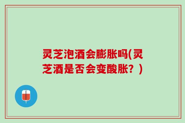 灵芝泡酒会膨胀吗(灵芝酒是否会变酸胀？)