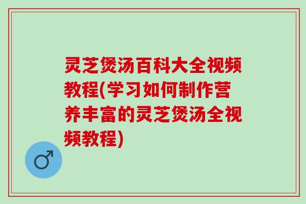 灵芝煲汤百科大全视频教程(学习如何制作营养丰富的灵芝煲汤全视频教程)