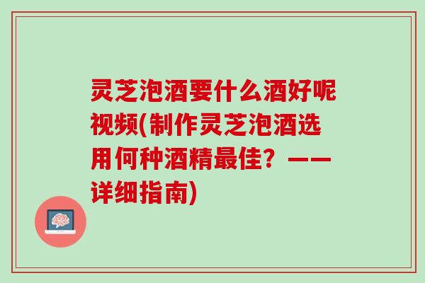 灵芝泡酒要什么酒好呢视频(制作灵芝泡酒选用何种酒精最佳？——详细指南)