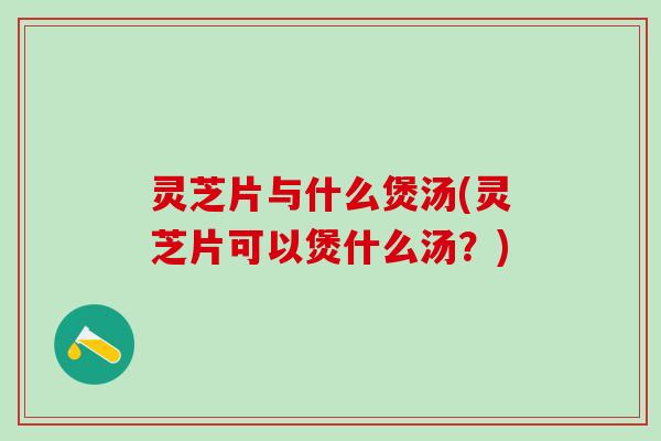 灵芝片与什么煲汤(灵芝片可以煲什么汤?) 灵芝片与什么煲汤(灵芝片可以煲什么汤?)