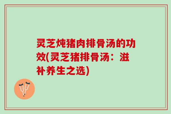 灵芝炖猪肉排骨汤的功效(灵芝猪排骨汤：滋补养生之选)