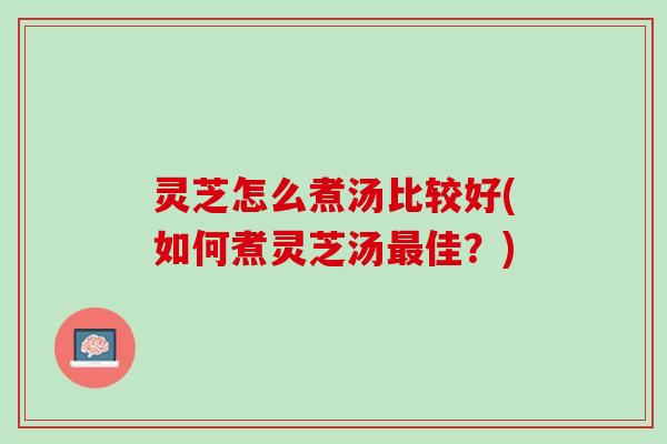 灵芝怎么煮汤比较好(如何煮灵芝汤最佳？)