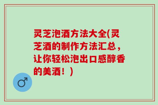 灵芝泡酒方法大全(灵芝酒的制作方法汇总，让你轻松泡出口感醇香的美酒！)