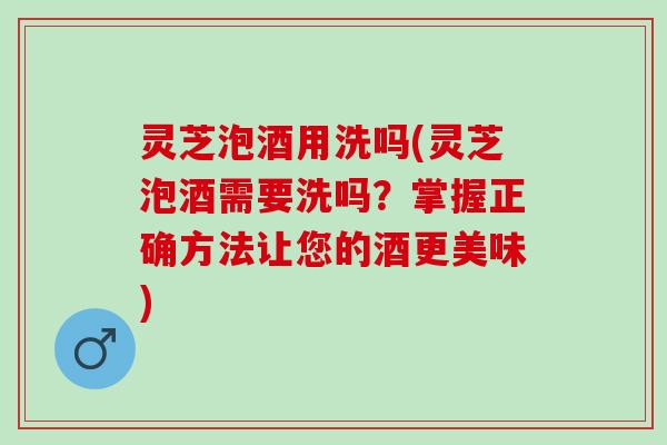 灵芝泡酒用洗吗(灵芝泡酒需要洗吗？掌握正确方法让您的酒更美味)