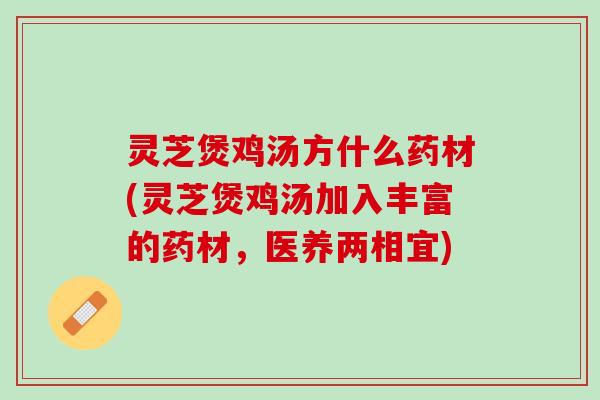 灵芝煲鸡汤方什么药材(灵芝煲鸡汤加入丰富的药材，医养两相宜)