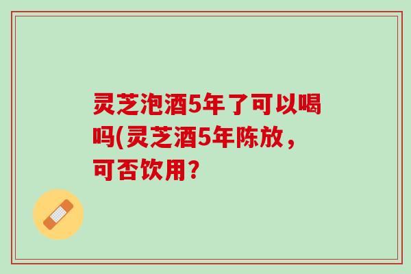 灵芝泡酒5年了可以喝吗(灵芝酒5年陈放,可否饮用? 灵芝泡酒5年了可以喝吗(灵芝酒5年陈放,可否饮用?