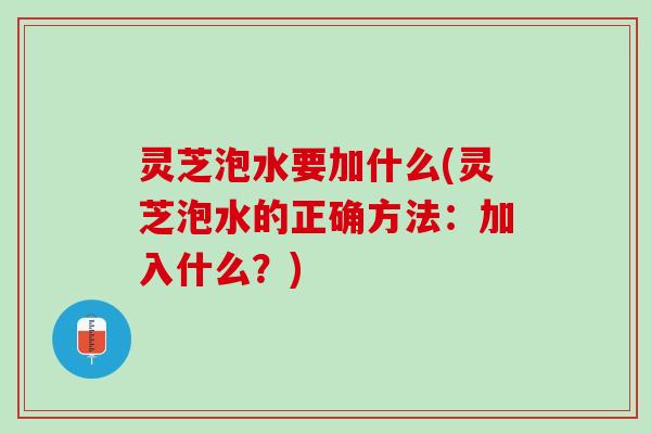 灵芝泡水要加什么(灵芝泡水的正确方法：加入什么？)