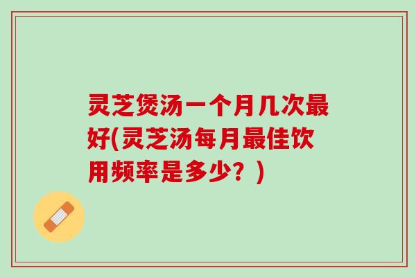 灵芝煲汤一个月几次最好(灵芝汤每月最佳饮用频率是多少？)