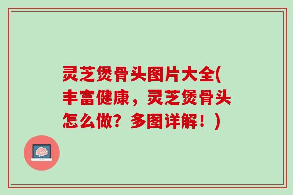 灵芝煲骨头图片大全(丰富健康,灵芝煲骨头怎么做?多图详解!) 灵芝煲骨头图片大全(丰富健康,灵芝煲骨头怎么做?多图详解!)