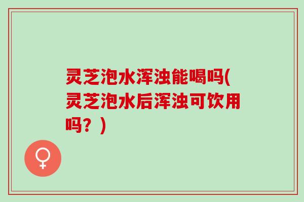 灵芝泡水浑浊能喝吗(灵芝泡水后浑浊可饮用吗?) 灵芝泡水浑浊能喝吗(灵芝泡水后浑浊可饮用吗?)