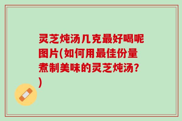 灵芝炖汤几克最好喝呢图片(如何用最佳份量煮制美味的灵芝炖汤？)