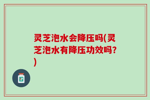 灵芝泡水会降压吗(灵芝泡水有降压功效吗？)