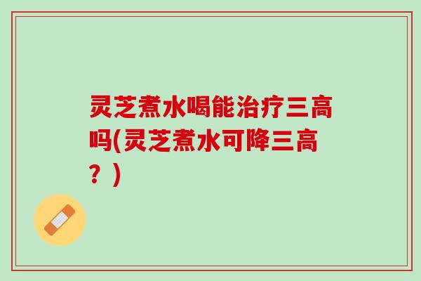 灵芝煮水喝能治疗三高吗(灵芝煮水可降三高？)