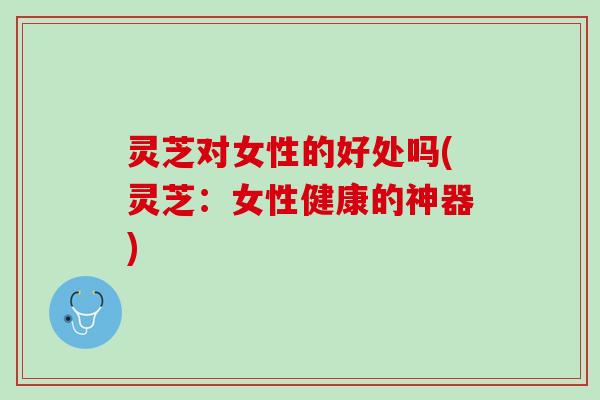 灵芝对女性的好处吗(灵芝：女性健康的神器)