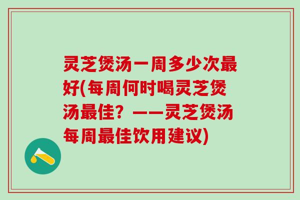 灵芝煲汤一周多少次最好(每周何时喝灵芝煲汤最佳？——灵芝煲汤每周最佳饮用建议)